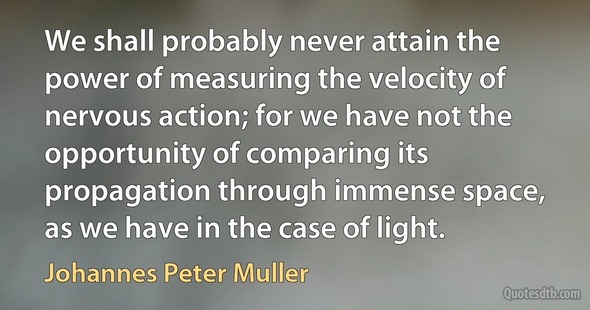 We shall probably never attain the power of measuring the velocity of nervous action; for we have not the opportunity of comparing its propagation through immense space, as we have in the case of light. (Johannes Peter Muller)