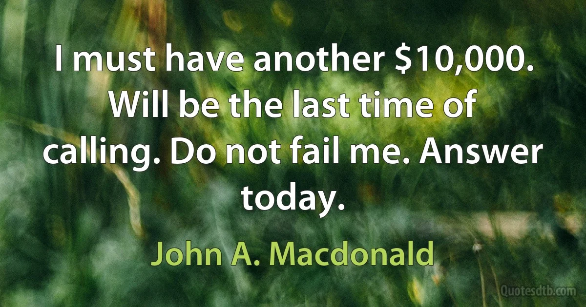 I must have another $10,000. Will be the last time of calling. Do not fail me. Answer today. (John A. Macdonald)