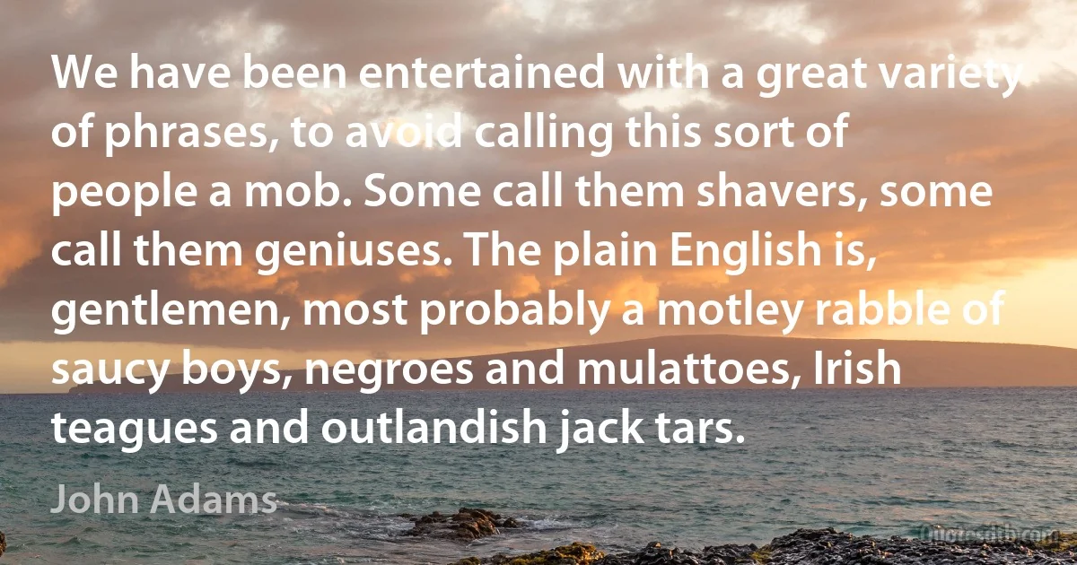 We have been entertained with a great variety of phrases, to avoid calling this sort of people a mob. Some call them shavers, some call them geniuses. The plain English is, gentlemen, most probably a motley rabble of saucy boys, negroes and mulattoes, Irish teagues and outlandish jack tars. (John Adams)