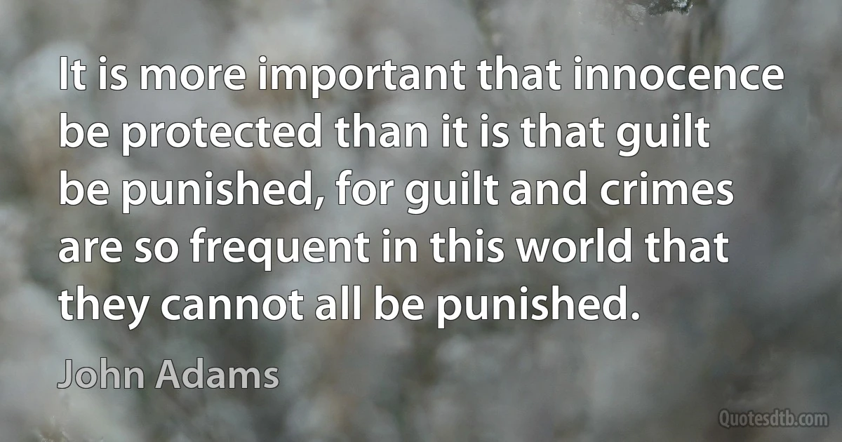 It is more important that innocence be protected than it is that guilt be punished, for guilt and crimes are so frequent in this world that they cannot all be punished. (John Adams)