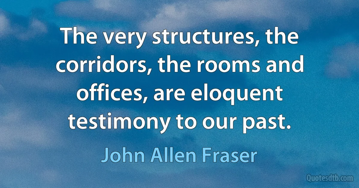 The very structures, the corridors, the rooms and offices, are eloquent testimony to our past. (John Allen Fraser)