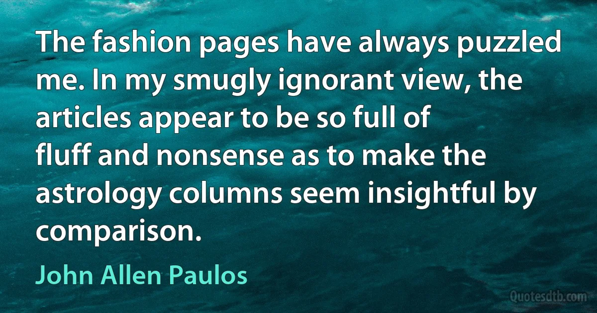 The fashion pages have always puzzled me. In my smugly ignorant view, the articles appear to be so full of fluff and nonsense as to make the astrology columns seem insightful by comparison. (John Allen Paulos)