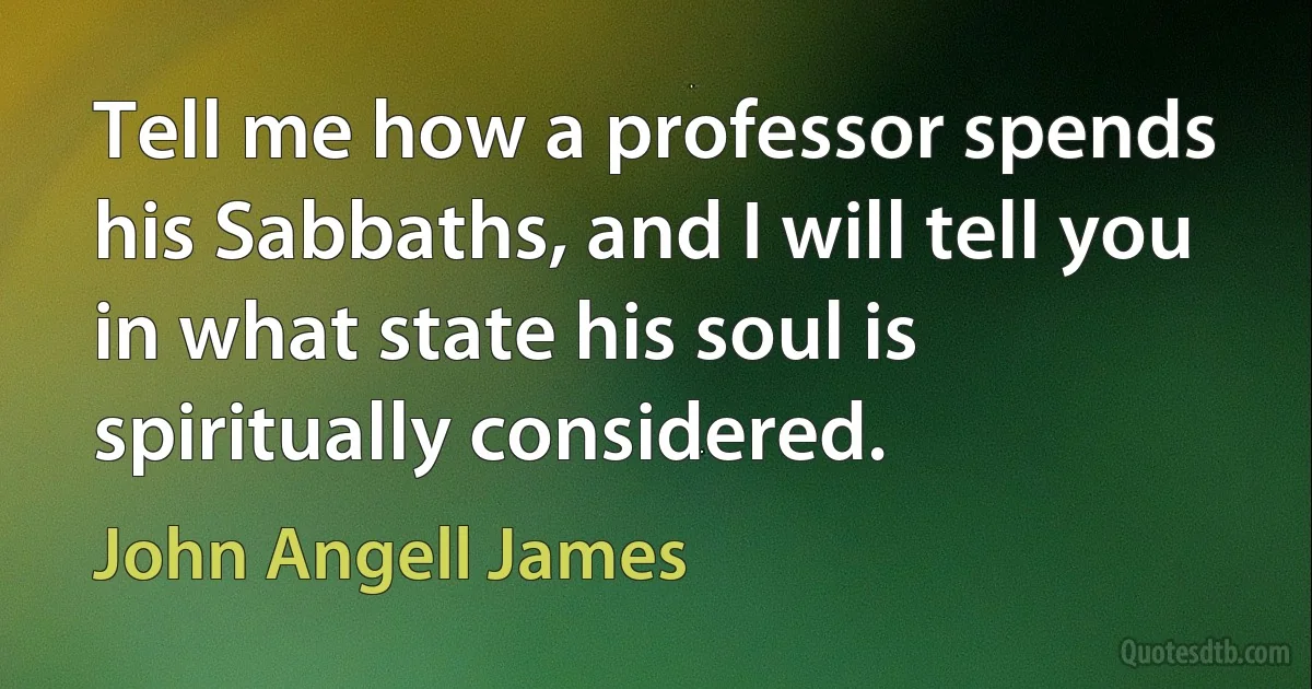 Tell me how a professor spends his Sabbaths, and I will tell you in what state his soul is spiritually considered. (John Angell James)