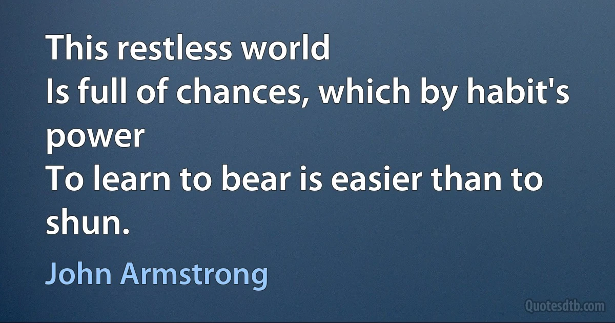 This restless world
Is full of chances, which by habit's power
To learn to bear is easier than to shun. (John Armstrong)