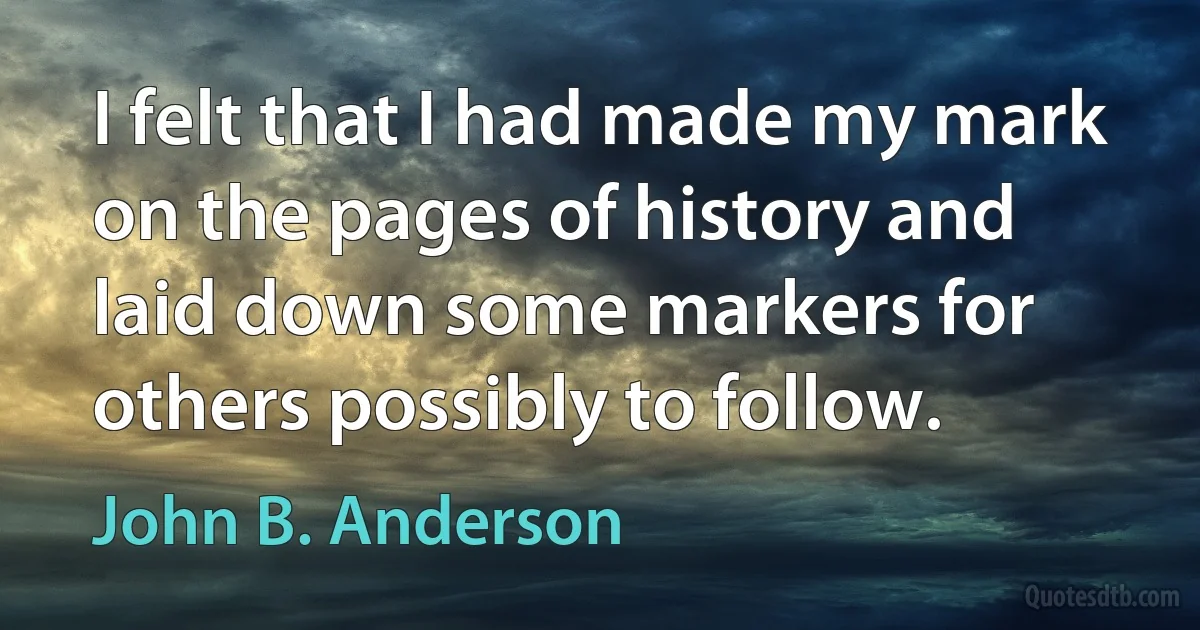 I felt that I had made my mark on the pages of history and laid down some markers for others possibly to follow. (John B. Anderson)