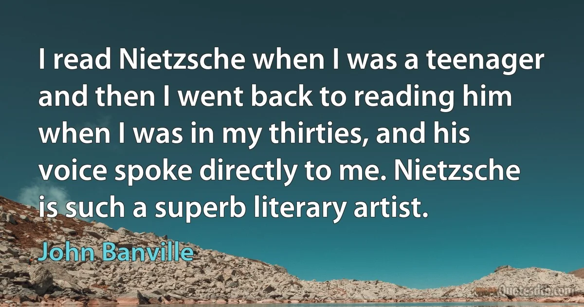 I read Nietzsche when I was a teenager and then I went back to reading him when I was in my thirties, and his voice spoke directly to me. Nietzsche is such a superb literary artist. (John Banville)