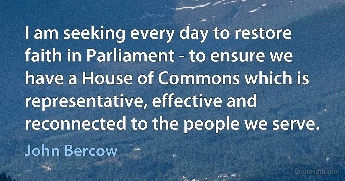 I am seeking every day to restore faith in Parliament - to ensure we have a House of Commons which is representative, effective and reconnected to the people we serve. (John Bercow)