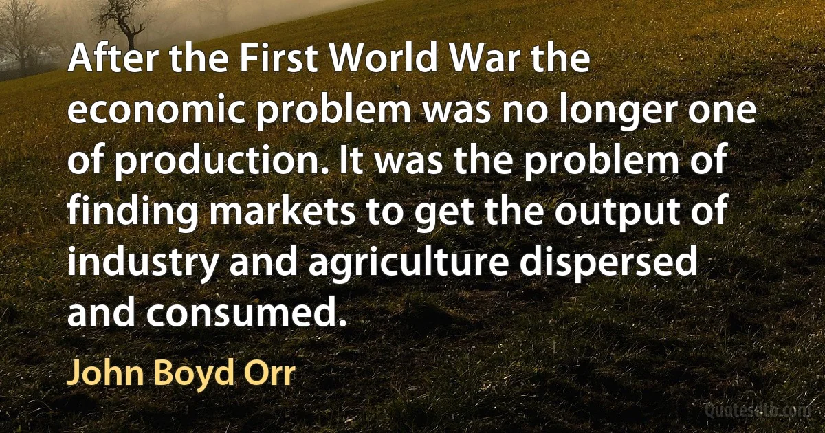 After the First World War the economic problem was no longer one of production. It was the problem of finding markets to get the output of industry and agriculture dispersed and consumed. (John Boyd Orr)