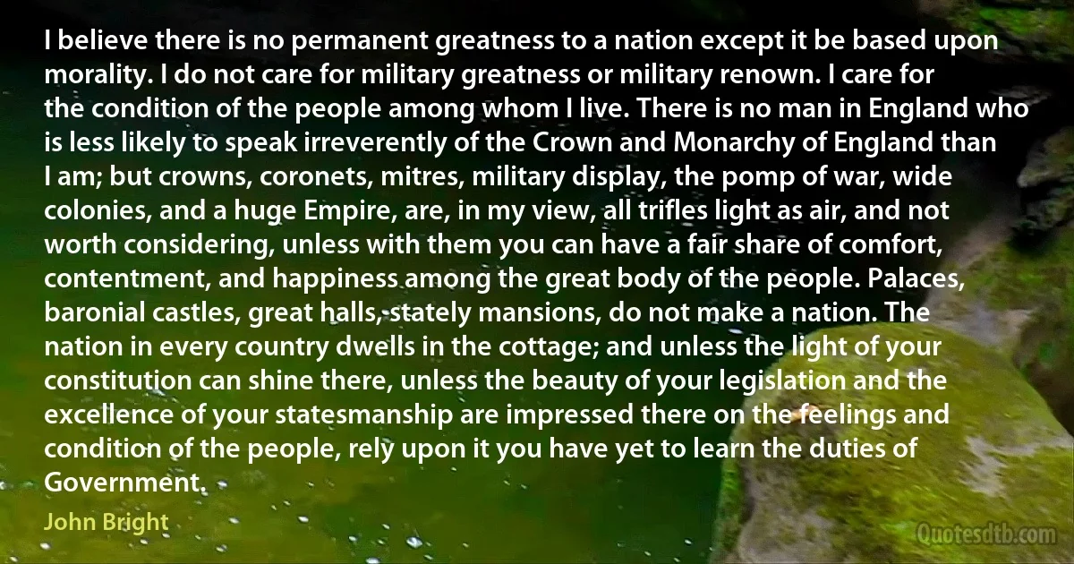 I believe there is no permanent greatness to a nation except it be based upon morality. I do not care for military greatness or military renown. I care for the condition of the people among whom I live. There is no man in England who is less likely to speak irreverently of the Crown and Monarchy of England than I am; but crowns, coronets, mitres, military display, the pomp of war, wide colonies, and a huge Empire, are, in my view, all trifles light as air, and not worth considering, unless with them you can have a fair share of comfort, contentment, and happiness among the great body of the people. Palaces, baronial castles, great halls, stately mansions, do not make a nation. The nation in every country dwells in the cottage; and unless the light of your constitution can shine there, unless the beauty of your legislation and the excellence of your statesmanship are impressed there on the feelings and condition of the people, rely upon it you have yet to learn the duties of Government. (John Bright)