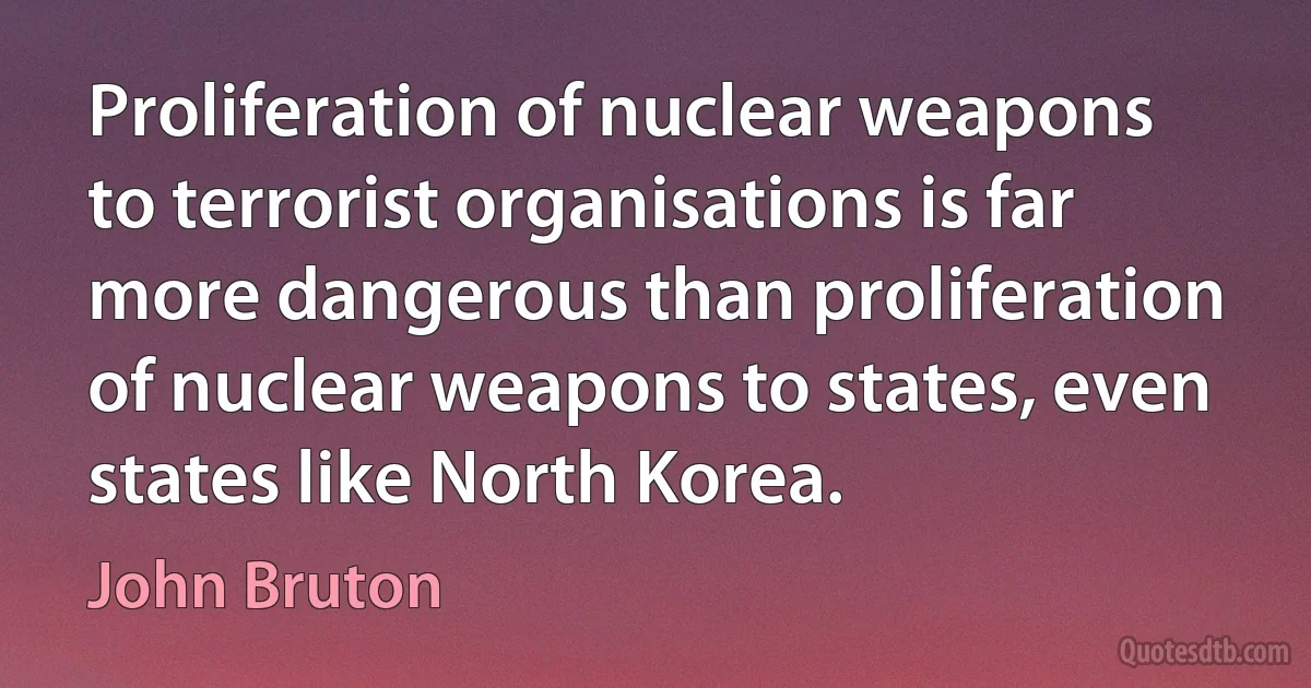 Proliferation of nuclear weapons to terrorist organisations is far more dangerous than proliferation of nuclear weapons to states, even states like North Korea. (John Bruton)