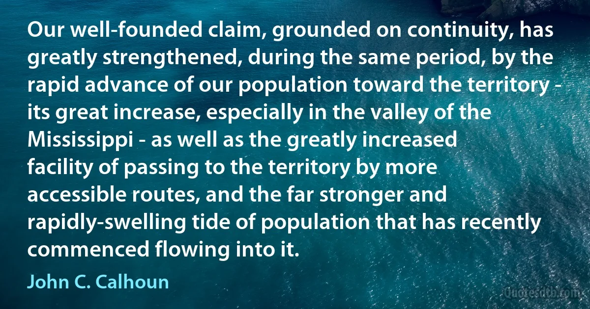 Our well-founded claim, grounded on continuity, has greatly strengthened, during the same period, by the rapid advance of our population toward the territory - its great increase, especially in the valley of the Mississippi - as well as the greatly increased facility of passing to the territory by more accessible routes, and the far stronger and rapidly-swelling tide of population that has recently commenced flowing into it. (John C. Calhoun)