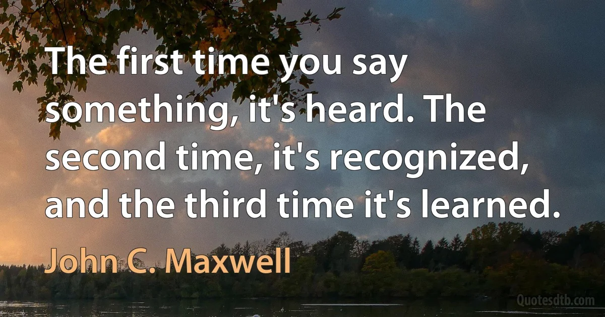 The first time you say something, it's heard. The second time, it's recognized, and the third time it's learned. (John C. Maxwell)