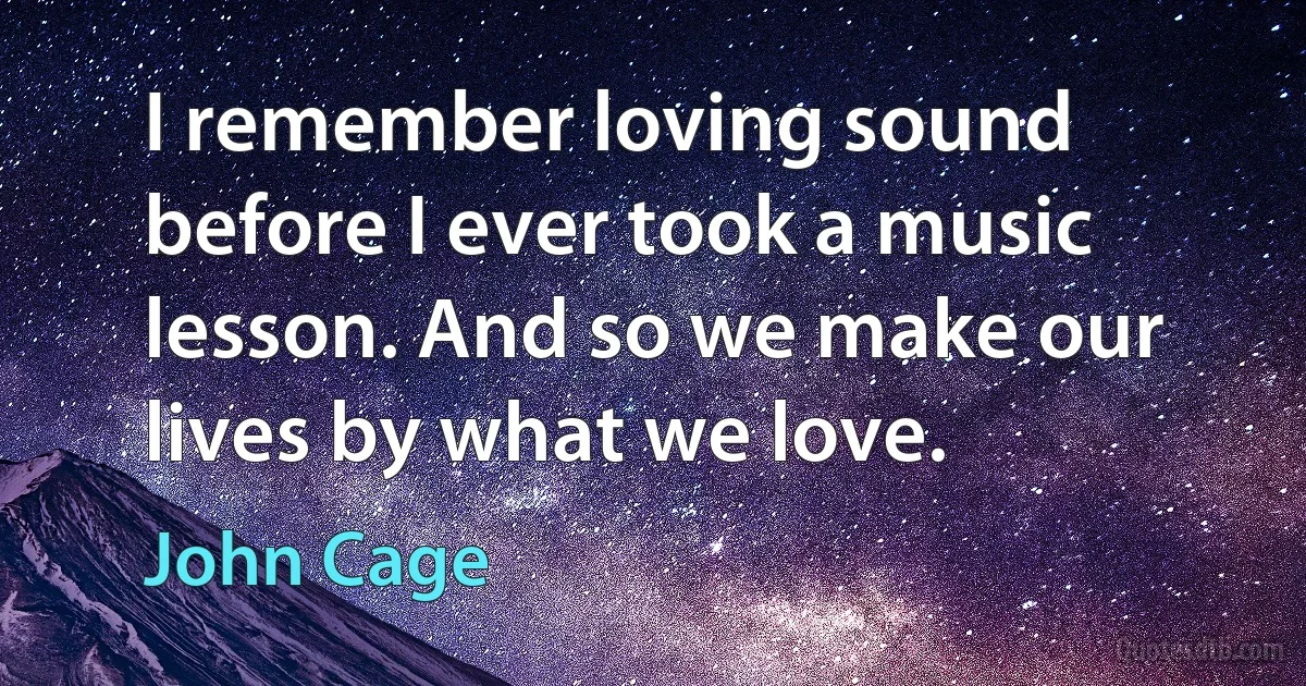 I remember loving sound before I ever took a music lesson. And so we make our lives by what we love. (John Cage)