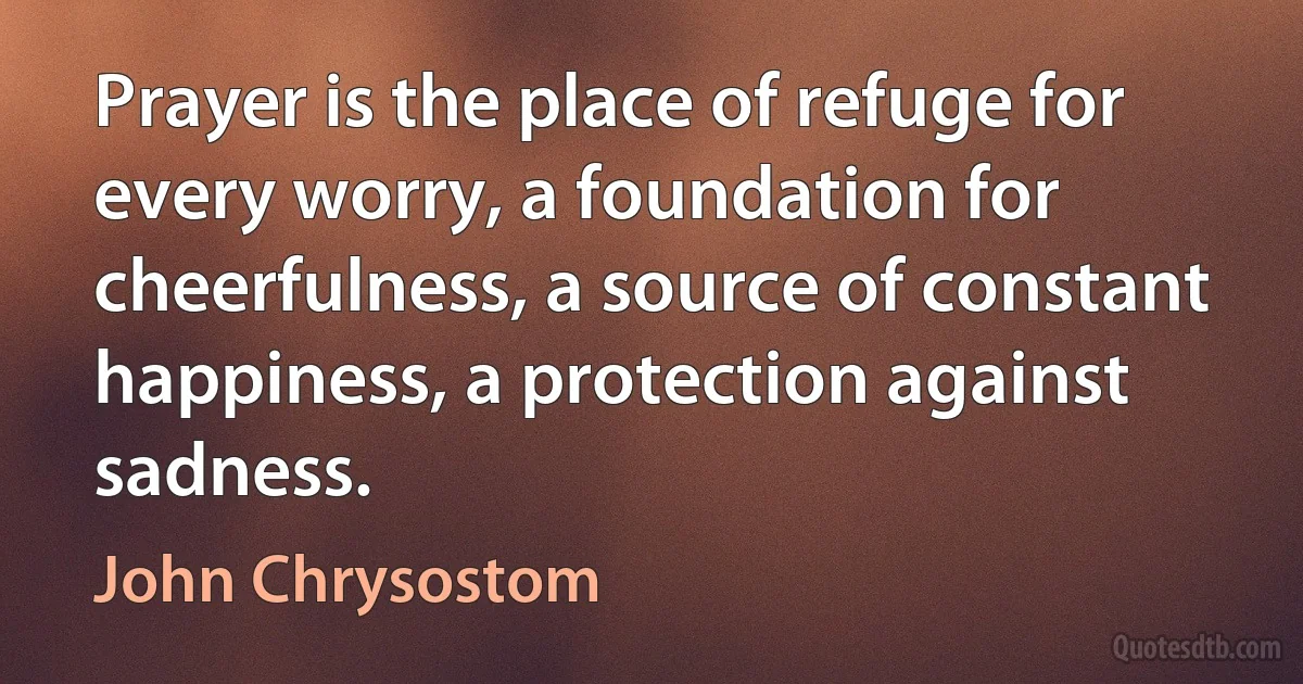 Prayer is the place of refuge for every worry, a foundation for cheerfulness, a source of constant happiness, a protection against sadness. (John Chrysostom)