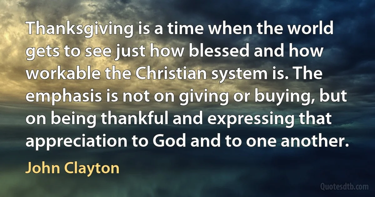 Thanksgiving is a time when the world gets to see just how blessed and how workable the Christian system is. The emphasis is not on giving or buying, but on being thankful and expressing that appreciation to God and to one another. (John Clayton)