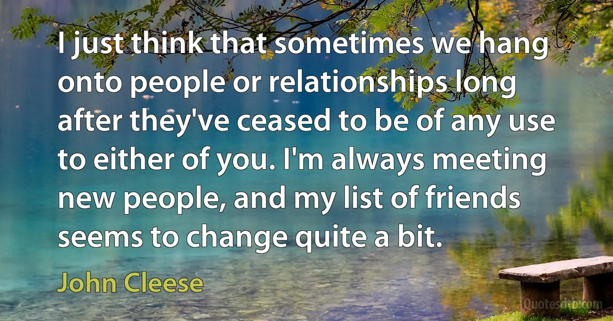 I just think that sometimes we hang onto people or relationships long after they've ceased to be of any use to either of you. I'm always meeting new people, and my list of friends seems to change quite a bit. (John Cleese)