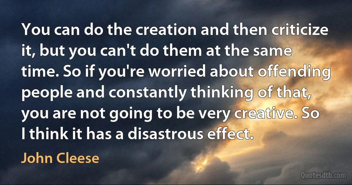 You can do the creation and then criticize it, but you can't do them at the same time. So if you're worried about offending people and constantly thinking of that, you are not going to be very creative. So I think it has a disastrous effect. (John Cleese)