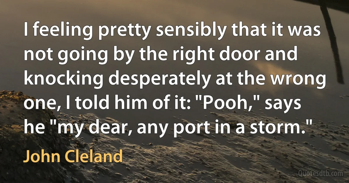 I feeling pretty sensibly that it was not going by the right door and knocking desperately at the wrong one, I told him of it: "Pooh," says he "my dear, any port in a storm." (John Cleland)