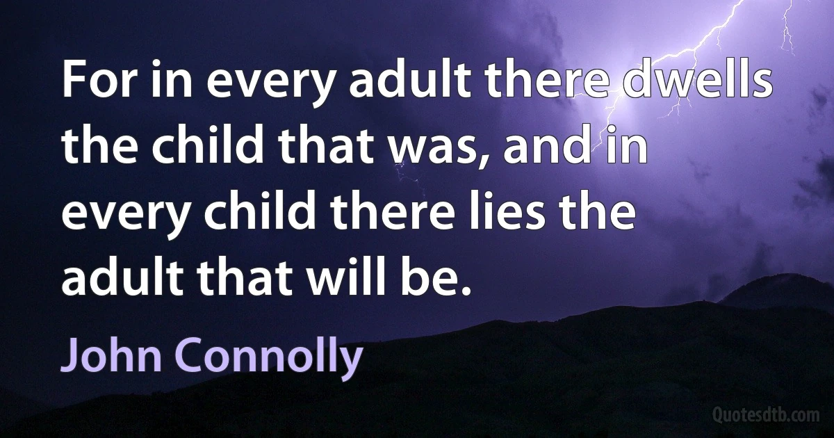 For in every adult there dwells the child that was, and in every child there lies the adult that will be. (John Connolly)