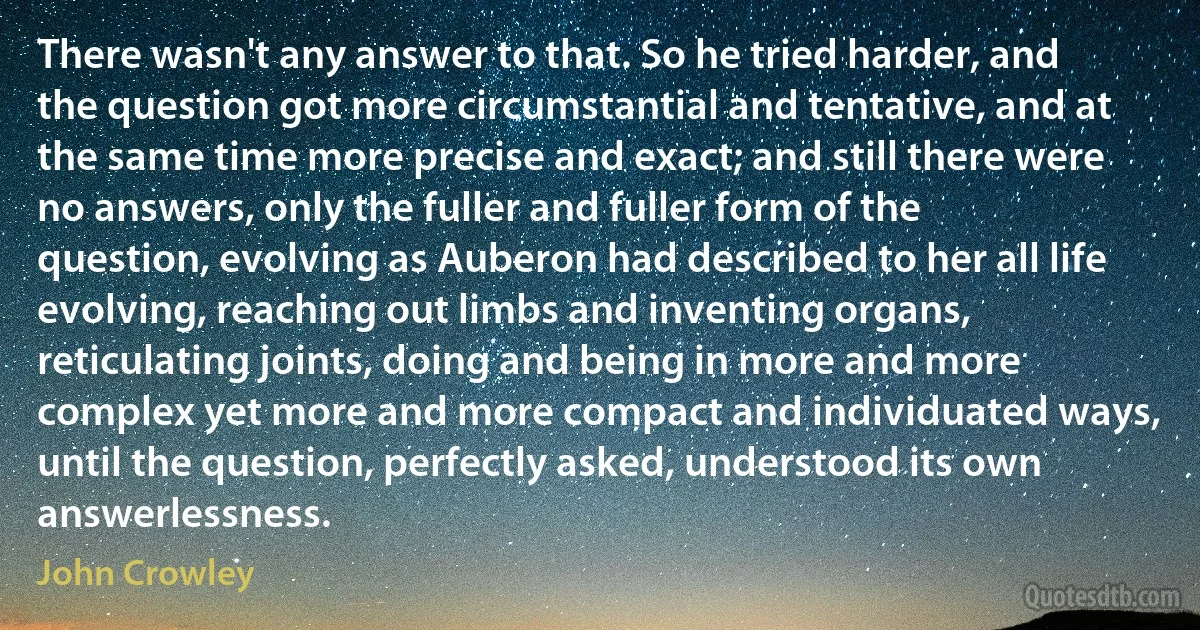 There wasn't any answer to that. So he tried harder, and the question got more circumstantial and tentative, and at the same time more precise and exact; and still there were no answers, only the fuller and fuller form of the question, evolving as Auberon had described to her all life evolving, reaching out limbs and inventing organs, reticulating joints, doing and being in more and more complex yet more and more compact and individuated ways, until the question, perfectly asked, understood its own answerlessness. (John Crowley)