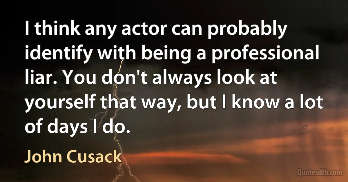 I think any actor can probably identify with being a professional liar. You don't always look at yourself that way, but I know a lot of days I do. (John Cusack)