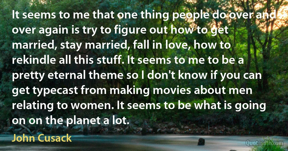 It seems to me that one thing people do over and over again is try to figure out how to get married, stay married, fall in love, how to rekindle all this stuff. It seems to me to be a pretty eternal theme so I don't know if you can get typecast from making movies about men relating to women. It seems to be what is going on on the planet a lot. (John Cusack)