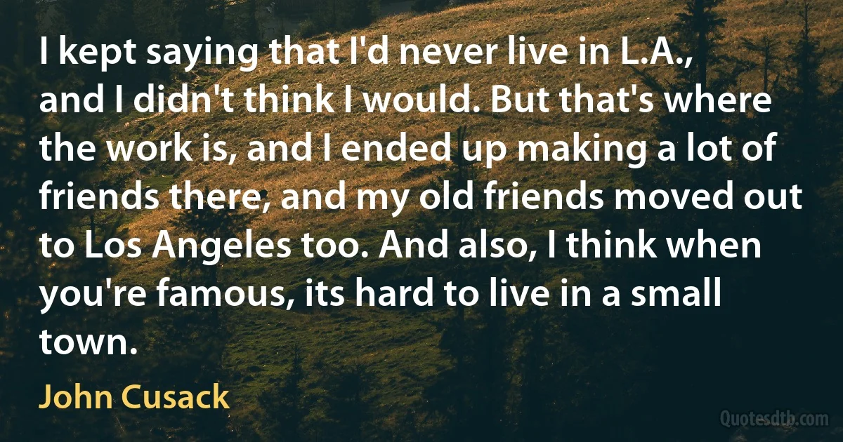 I kept saying that I'd never live in L.A., and I didn't think I would. But that's where the work is, and I ended up making a lot of friends there, and my old friends moved out to Los Angeles too. And also, I think when you're famous, its hard to live in a small town. (John Cusack)