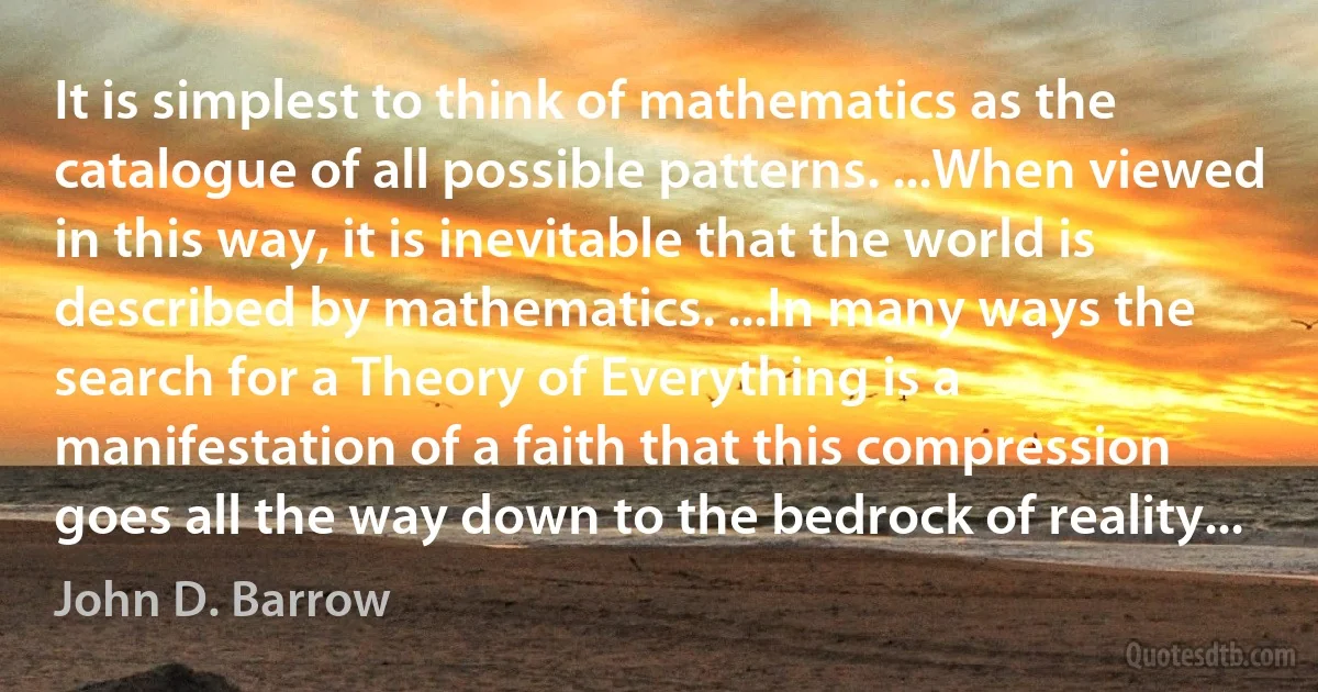 It is simplest to think of mathematics as the catalogue of all possible patterns. ...When viewed in this way, it is inevitable that the world is described by mathematics. ...In many ways the search for a Theory of Everything is a manifestation of a faith that this compression goes all the way down to the bedrock of reality... (John D. Barrow)