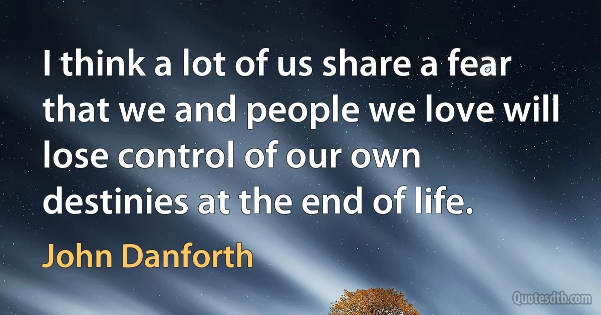 I think a lot of us share a fear that we and people we love will lose control of our own destinies at the end of life. (John Danforth)