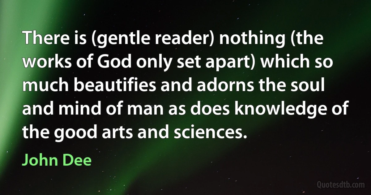 There is (gentle reader) nothing (the works of God only set apart) which so much beautifies and adorns the soul and mind of man as does knowledge of the good arts and sciences. (John Dee)