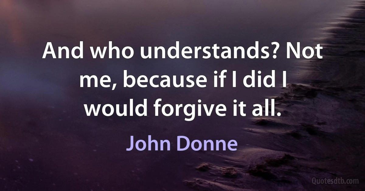 And who understands? Not me, because if I did I would forgive it all. (John Donne)