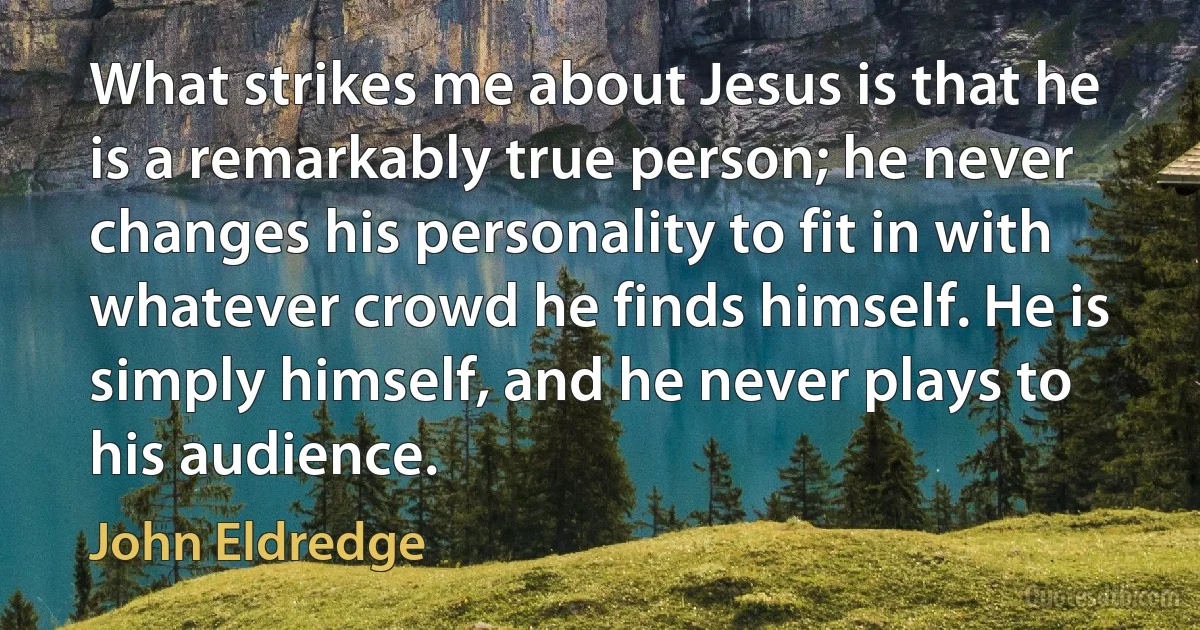 What strikes me about Jesus is that he is a remarkably true person; he never changes his personality to fit in with whatever crowd he finds himself. He is simply himself, and he never plays to his audience. (John Eldredge)