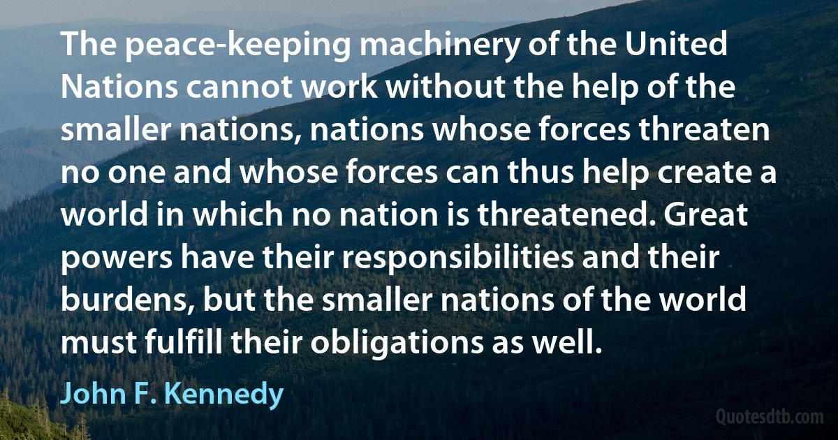 The peace-keeping machinery of the United Nations cannot work without the help of the smaller nations, nations whose forces threaten no one and whose forces can thus help create a world in which no nation is threatened. Great powers have their responsibilities and their burdens, but the smaller nations of the world must fulfill their obligations as well. (John F. Kennedy)