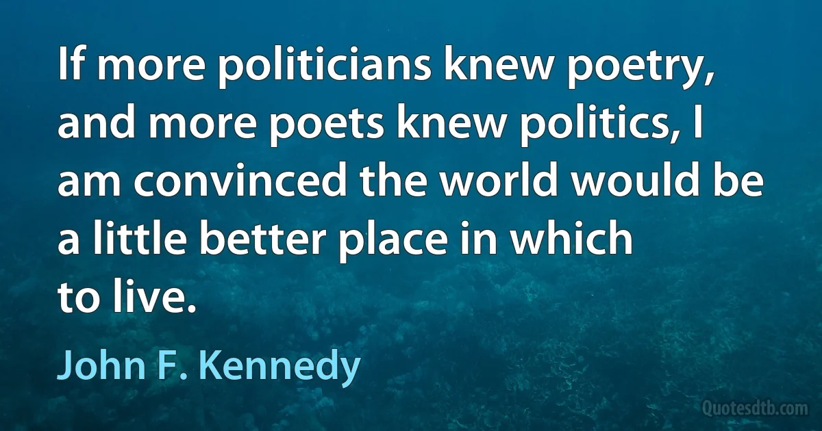 If more politicians knew poetry, and more poets knew politics, I am convinced the world would be a little better place in which to live. (John F. Kennedy)