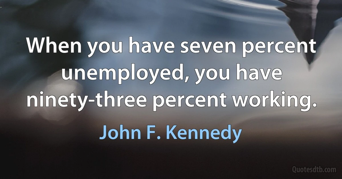 When you have seven percent unemployed, you have ninety-three percent working. (John F. Kennedy)