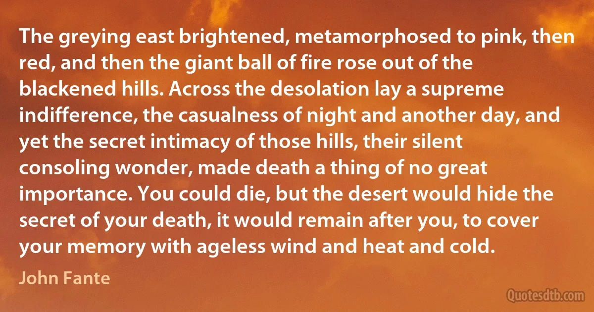 The greying east brightened, metamorphosed to pink, then red, and then the giant ball of fire rose out of the blackened hills. Across the desolation lay a supreme indifference, the casualness of night and another day, and yet the secret intimacy of those hills, their silent consoling wonder, made death a thing of no great importance. You could die, but the desert would hide the secret of your death, it would remain after you, to cover your memory with ageless wind and heat and cold. (John Fante)