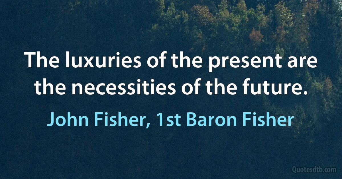 The luxuries of the present are the necessities of the future. (John Fisher, 1st Baron Fisher)