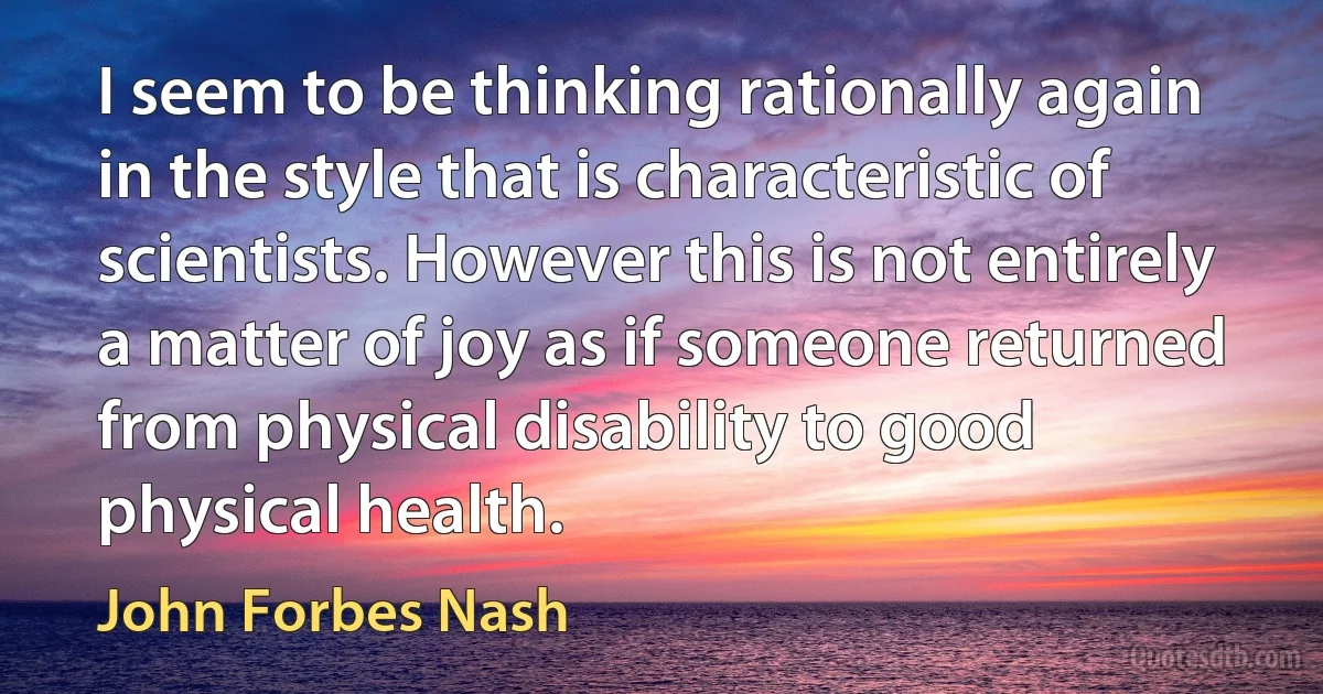 I seem to be thinking rationally again in the style that is characteristic of scientists. However this is not entirely a matter of joy as if someone returned from physical disability to good physical health. (John Forbes Nash)