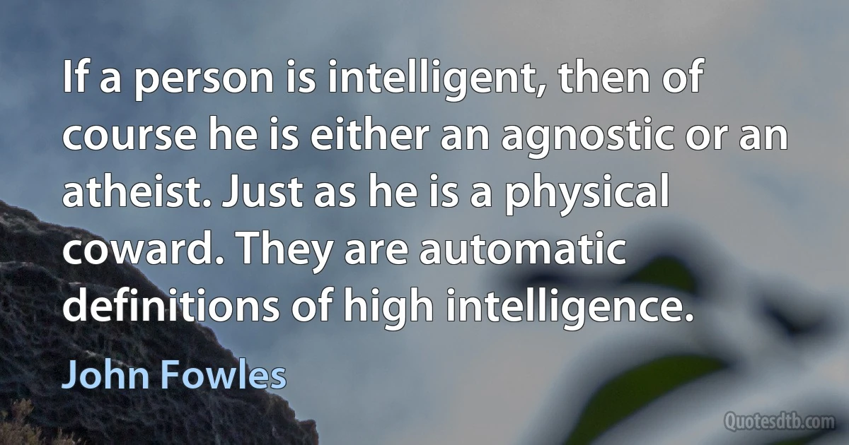 If a person is intelligent, then of course he is either an agnostic or an atheist. Just as he is a physical coward. They are automatic definitions of high intelligence. (John Fowles)