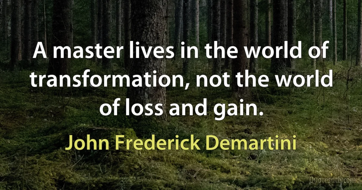 A master lives in the world of transformation, not the world of loss and gain. (John Frederick Demartini)