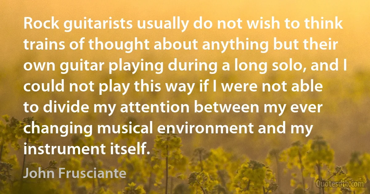 Rock guitarists usually do not wish to think trains of thought about anything but their own guitar playing during a long solo, and I could not play this way if I were not able to divide my attention between my ever changing musical environment and my instrument itself. (John Frusciante)