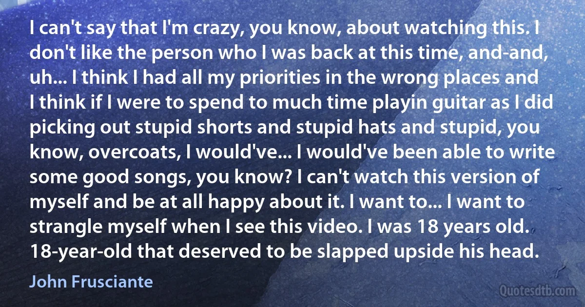 I can't say that I'm crazy, you know, about watching this. I don't like the person who I was back at this time, and-and, uh... I think I had all my priorities in the wrong places and I think if I were to spend to much time playin guitar as I did picking out stupid shorts and stupid hats and stupid, you know, overcoats, I would've... I would've been able to write some good songs, you know? I can't watch this version of myself and be at all happy about it. I want to... I want to strangle myself when I see this video. I was 18 years old. 18-year-old that deserved to be slapped upside his head. (John Frusciante)