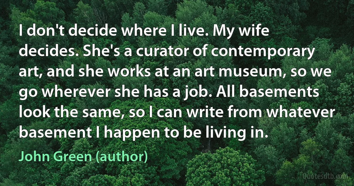 I don't decide where I live. My wife decides. She's a curator of contemporary art, and she works at an art museum, so we go wherever she has a job. All basements look the same, so I can write from whatever basement I happen to be living in. (John Green (author))