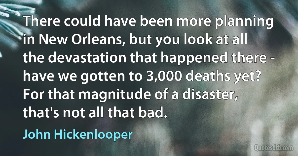 There could have been more planning in New Orleans, but you look at all the devastation that happened there - have we gotten to 3,000 deaths yet? For that magnitude of a disaster, that's not all that bad. (John Hickenlooper)