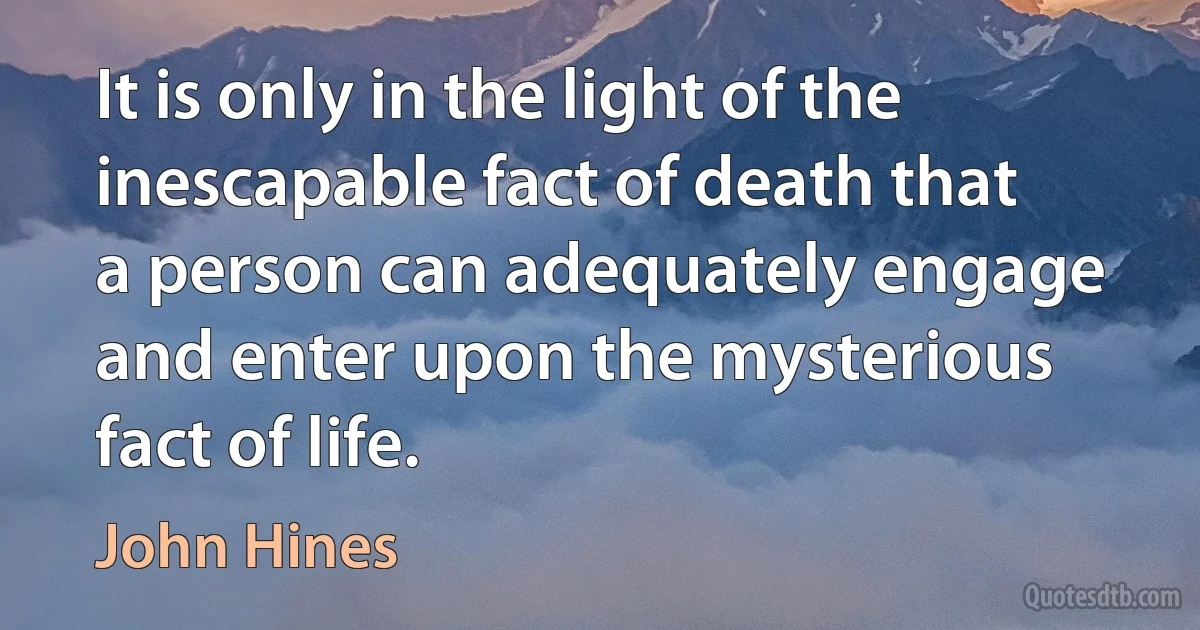 It is only in the light of the inescapable fact of death that a person can adequately engage and enter upon the mysterious fact of life. (John Hines)