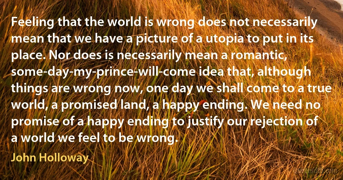 Feeling that the world is wrong does not necessarily mean that we have a picture of a utopia to put in its place. Nor does is necessarily mean a romantic, some-day-my-prince-will-come idea that, although things are wrong now, one day we shall come to a true world, a promised land, a happy ending. We need no promise of a happy ending to justify our rejection of a world we feel to be wrong. (John Holloway)