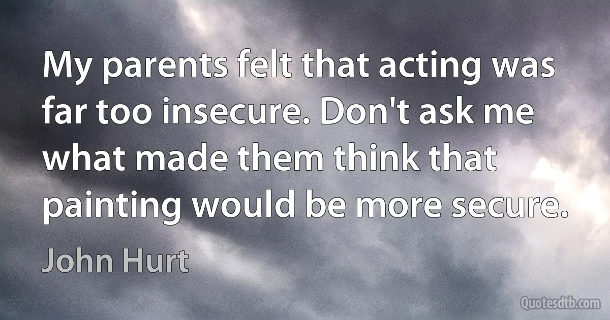 My parents felt that acting was far too insecure. Don't ask me what made them think that painting would be more secure. (John Hurt)