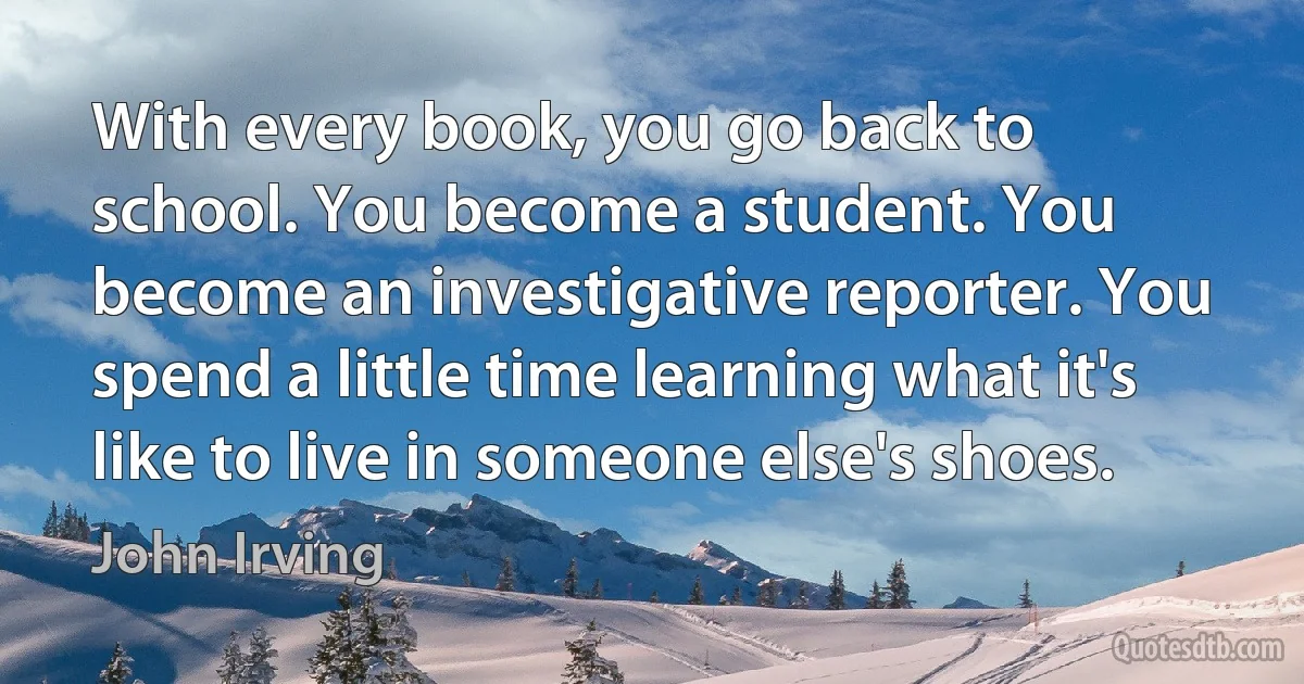 With every book, you go back to school. You become a student. You become an investigative reporter. You spend a little time learning what it's like to live in someone else's shoes. (John Irving)