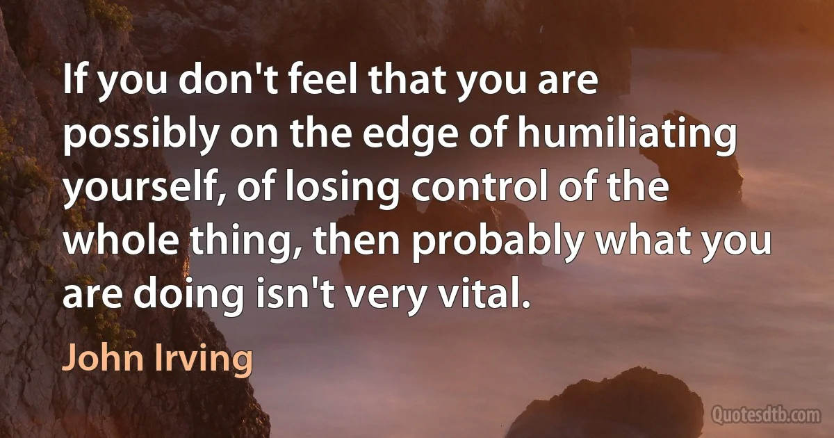 If you don't feel that you are possibly on the edge of humiliating yourself, of losing control of the whole thing, then probably what you are doing isn't very vital. (John Irving)