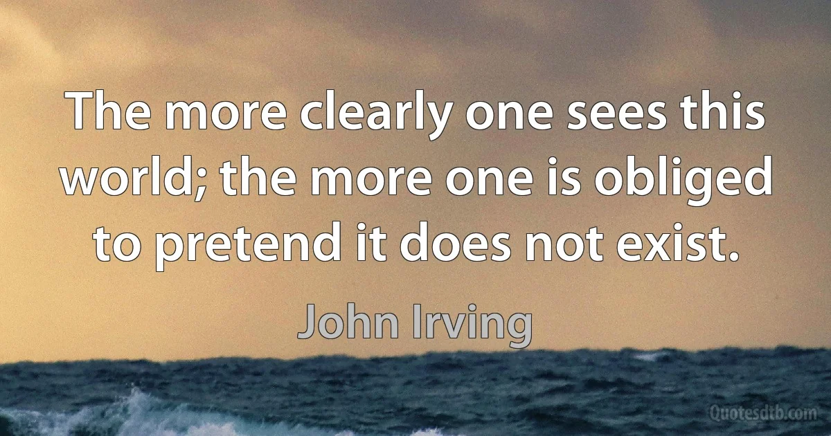 The more clearly one sees this world; the more one is obliged to pretend it does not exist. (John Irving)